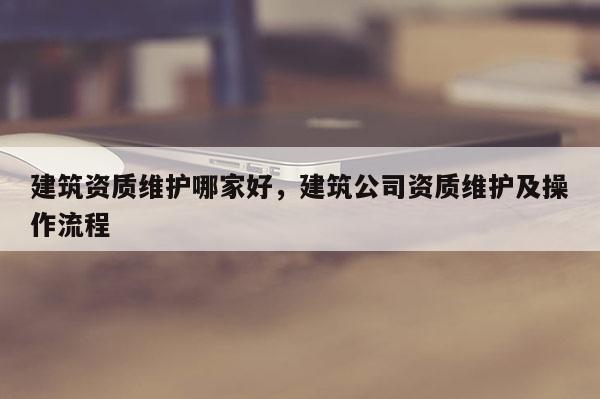 建筑資質維護哪家好，建筑公司資質維護及操作流程