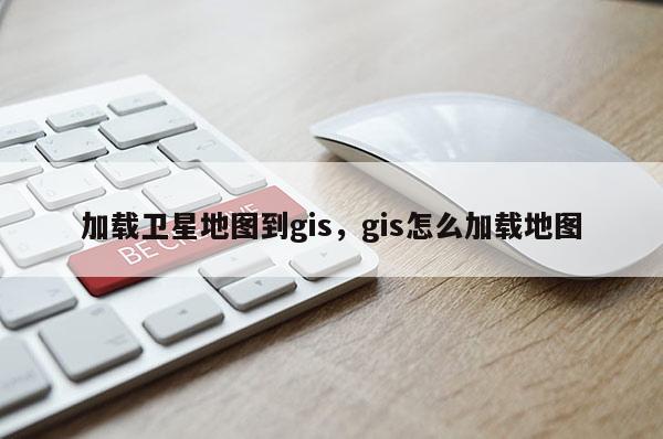 加載衛(wèi)星地圖到gis，gis怎么加載地圖