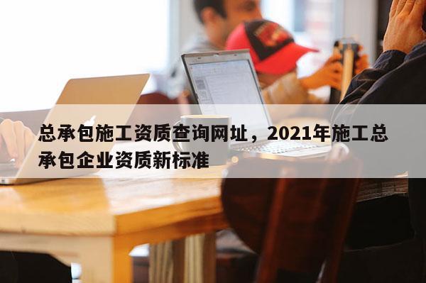 總承包施工資質查詢網址，2021年施工總承包企業資質新標準