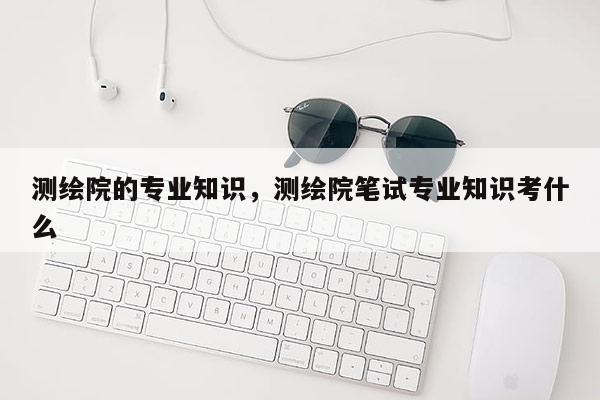 測繪院的專業(yè)知識，測繪院筆試專業(yè)知識考什么