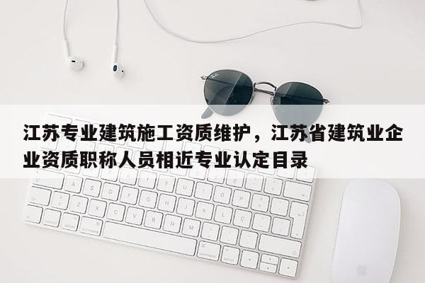 江蘇專業建筑施工資質維護，江蘇省建筑業企業資質職稱人員相近專業認定目錄