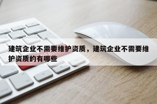 建筑企業(yè)不需要維護資質(zhì)，建筑企業(yè)不需要維護資質(zhì)的有哪些