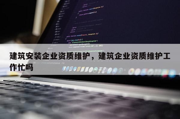 建筑安裝企業資質維護，建筑企業資質維護工作忙嗎