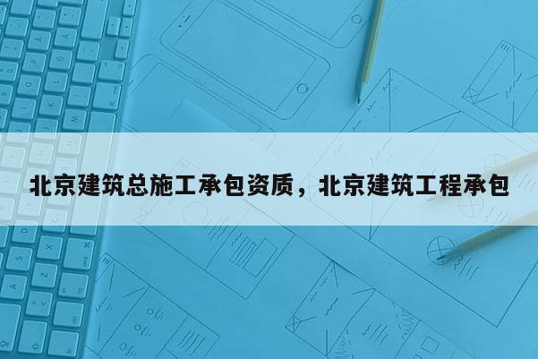 北京建筑總施工承包資質，北京建筑工程承包