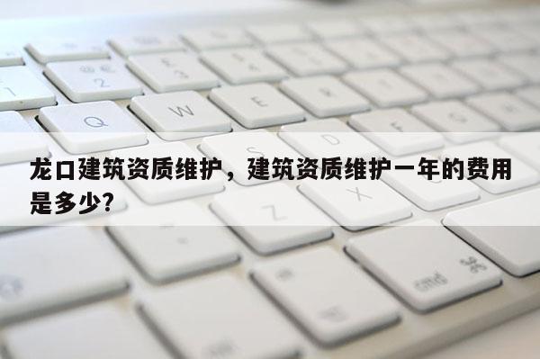 龍口建筑資質維護，建筑資質維護一年的費用是多少?