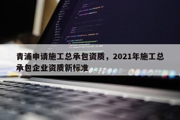 青浦申請施工總承包資質，2021年施工總承包企業資質新標準