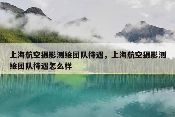 上海航空攝影測(cè)繪團(tuán)隊(duì)待遇，上海航空攝影測(cè)繪團(tuán)隊(duì)待遇怎么樣