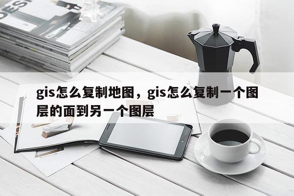 gis怎么復(fù)制地圖，gis怎么復(fù)制一個圖層的面到另一個圖層