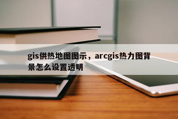 gis供熱地圖圖示，arcgis熱力圖背景怎么設置透明