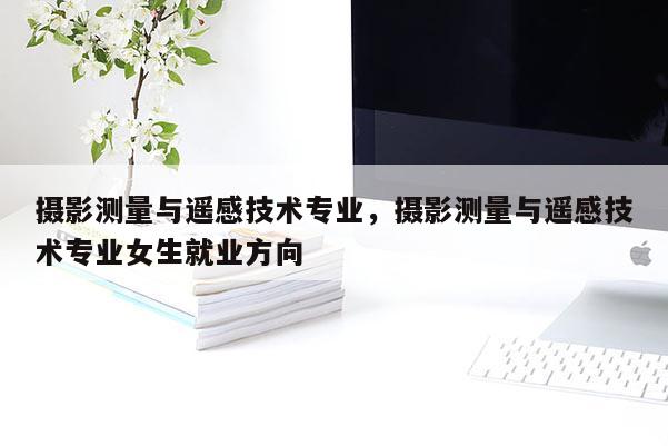 攝影測量與遙感技術專業，攝影測量與遙感技術專業女生就業方向