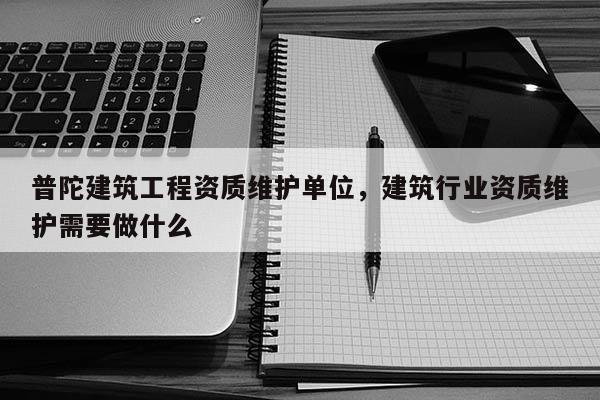 普陀建筑工程資質維護單位，建筑行業資質維護需要做什么