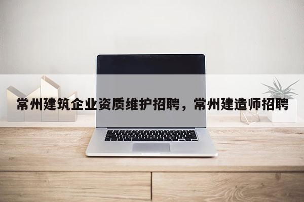 常州建筑企業資質維護招聘，常州建造師招聘