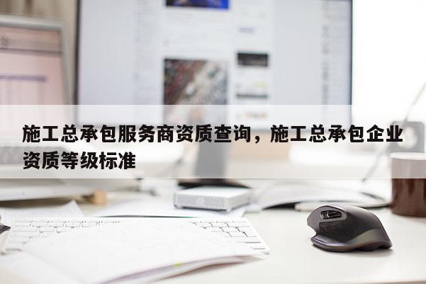 施工總承包服務商資質查詢，施工總承包企業資質等級標準