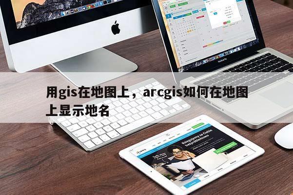 用gis在地圖上，arcgis如何在地圖上顯示地名