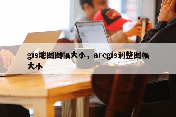 gis地圖圖幅大小，arcgis調整圖幅大小