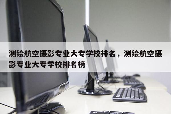 測繪航空攝影專業(yè)大專學校排名，測繪航空攝影專業(yè)大專學校排名榜