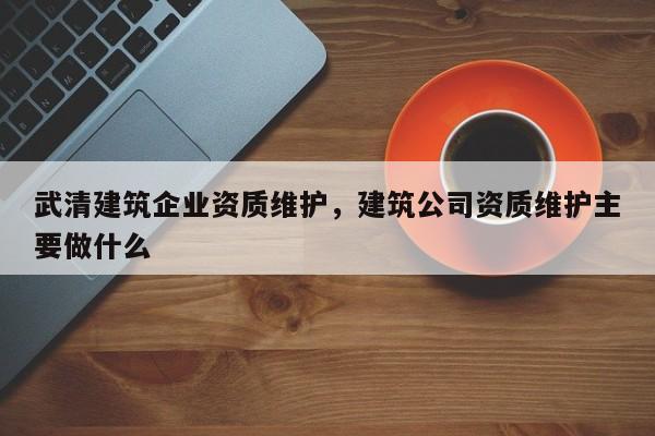 武清建筑企業資質維護，建筑公司資質維護主要做什么