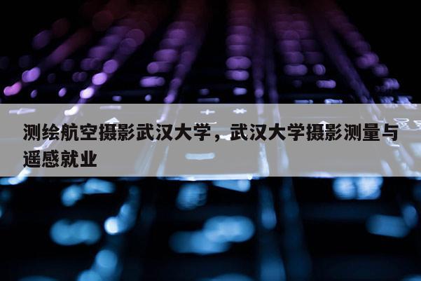 測繪航空攝影武漢大學，武漢大學攝影測量與遙感就業(yè)