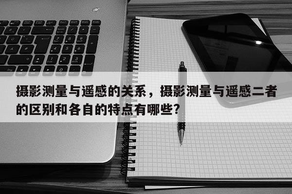 攝影測(cè)量與遙感的關(guān)系，攝影測(cè)量與遙感二者的區(qū)別和各自的特點(diǎn)有哪些?