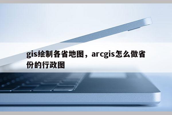 gis繪制各省地圖，arcgis怎么做省份的行政圖