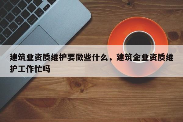 建筑業資質維護要做些什么，建筑企業資質維護工作忙嗎