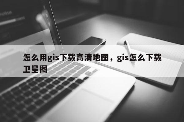 怎么用gis下載高清地圖，gis怎么下載衛星圖