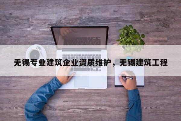 無錫專業建筑企業資質維護，無錫建筑工程