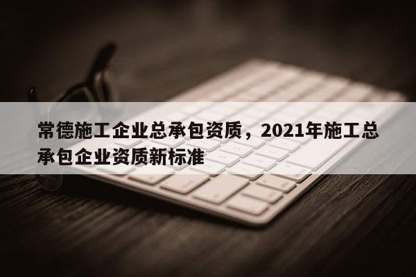 常德施工企業總承包資質，2021年施工總承包企業資質新標準