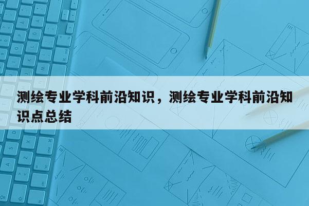 測繪專業(yè)學(xué)科前沿知識，測繪專業(yè)學(xué)科前沿知識點總結(jié)