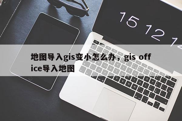 地圖導(dǎo)入gis變小怎么辦，gis office導(dǎo)入地圖