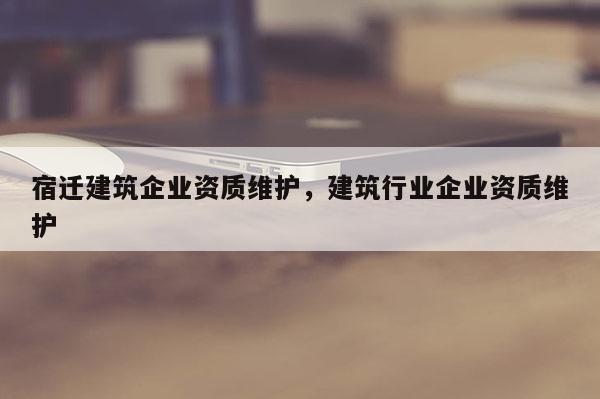 宿遷建筑企業資質維護，建筑行業企業資質維護