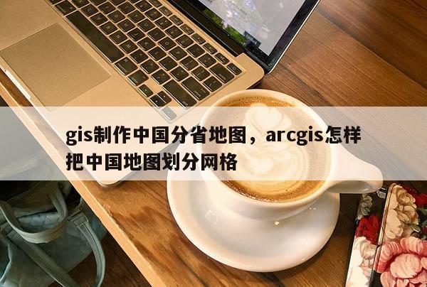 gis制作中國分省地圖，arcgis怎樣把中國地圖劃分網格