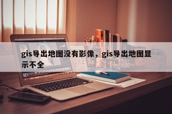 gis導出地圖沒有影像，gis導出地圖顯示不全