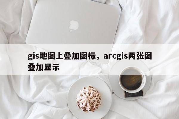 gis地圖上疊加圖標(biāo)，arcgis兩張圖疊加顯示