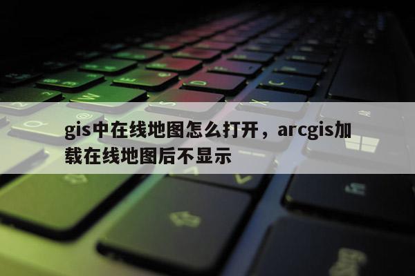 gis中在線地圖怎么打開(kāi)，arcgis加載在線地圖后不顯示