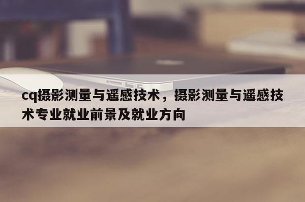 cq攝影測量與遙感技術，攝影測量與遙感技術專業就業前景及就業方向