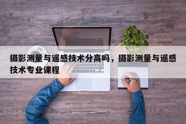 攝影測量與遙感技術分高嗎，攝影測量與遙感技術專業(yè)課程