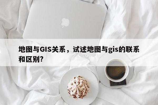 地圖與GIS關(guān)系，試述地圖與gis的聯(lián)系和區(qū)別?