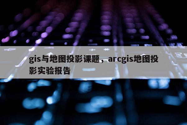 gis與地圖投影課題，arcgis地圖投影實驗報告