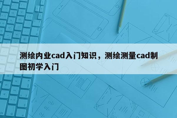 測(cè)繪內(nèi)業(yè)cad入門知識(shí)，測(cè)繪測(cè)量cad制圖初學(xué)入門