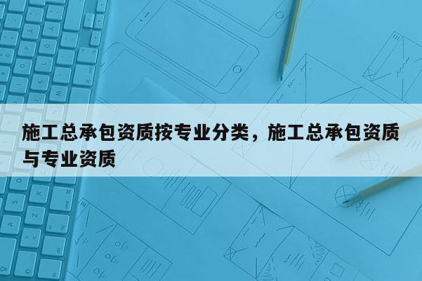 施工總承包資質(zhì)按專業(yè)分類，施工總承包資質(zhì)與專業(yè)資質(zhì)