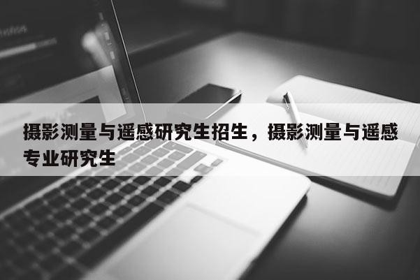 攝影測(cè)量與遙感研究生招生，攝影測(cè)量與遙感專業(yè)研究生