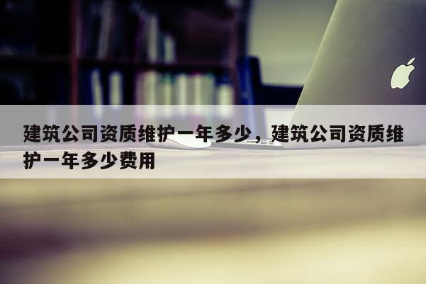 建筑公司資質維護一年多少，建筑公司資質維護一年多少費用