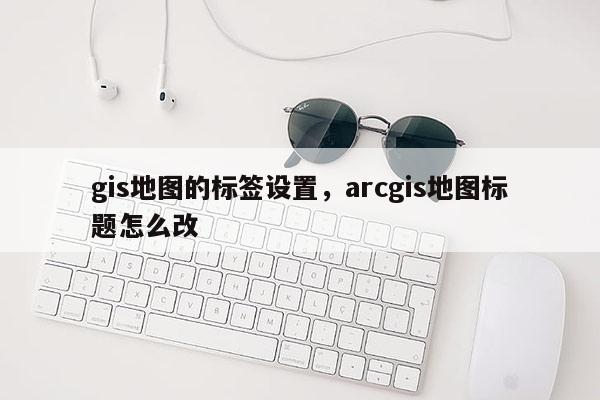 gis地圖的標簽設置，arcgis地圖標題怎么改