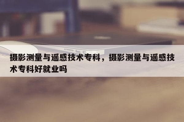 攝影測量與遙感技術專科，攝影測量與遙感技術專科好就業嗎