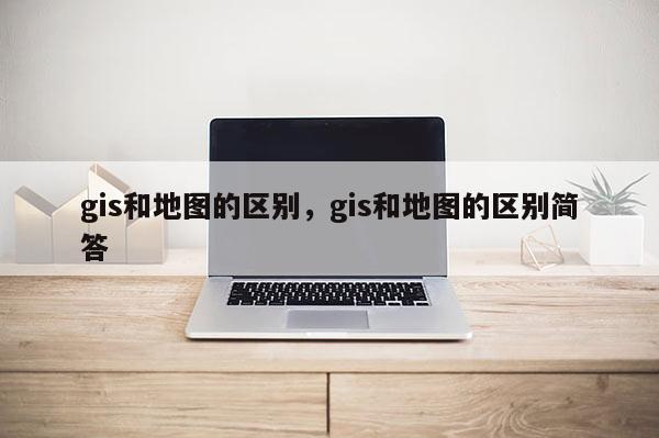 gis和地圖的區(qū)別，gis和地圖的區(qū)別簡答