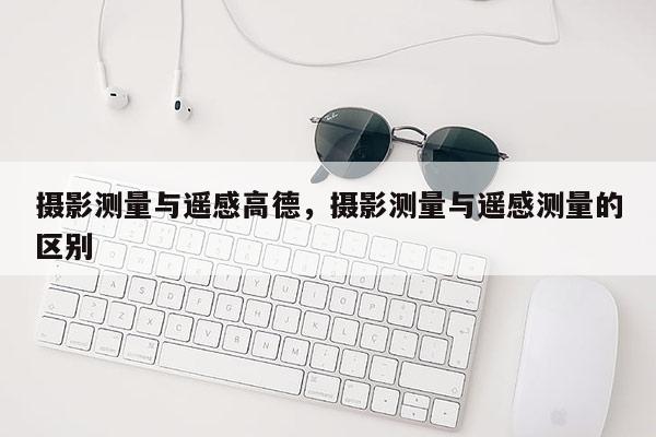 攝影測量與遙感高德，攝影測量與遙感測量的區(qū)別