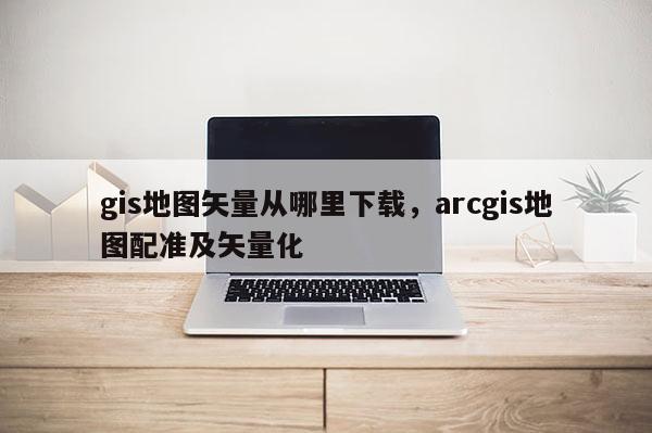 gis地圖矢量從哪里下載，arcgis地圖配準及矢量化