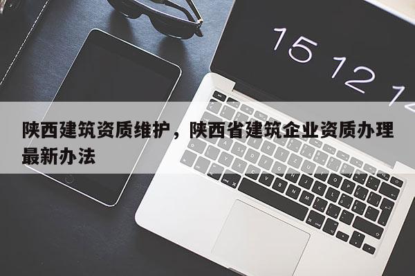 陜西建筑資質維護，陜西省建筑企業資質辦理最新辦法