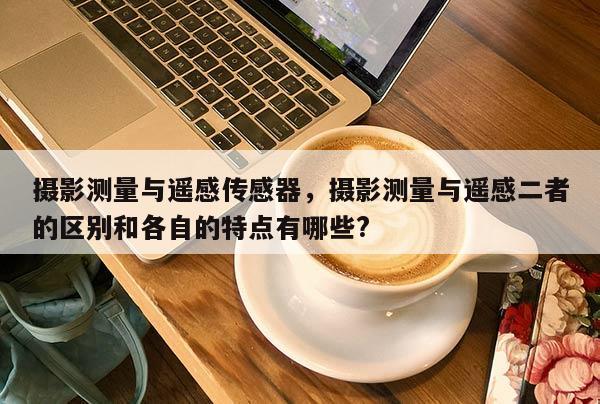 攝影測量與遙感傳感器，攝影測量與遙感二者的區別和各自的特點有哪些?